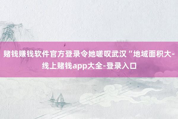 赌钱赚钱软件官方登录令她嗟叹武汉“地域面积大-线上赌钱app大全-登录入口